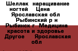 Шеллак, наращивание ногтей. › Цена ­ 500 - Ярославская обл., Рыбинский р-н, Рыбинск г. Медицина, красота и здоровье » Другое   . Ярославская обл.